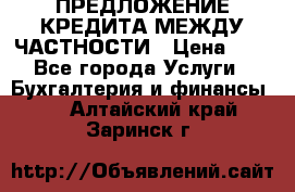 ПРЕДЛОЖЕНИЕ КРЕДИТА МЕЖДУ ЧАСТНОСТИ › Цена ­ 0 - Все города Услуги » Бухгалтерия и финансы   . Алтайский край,Заринск г.